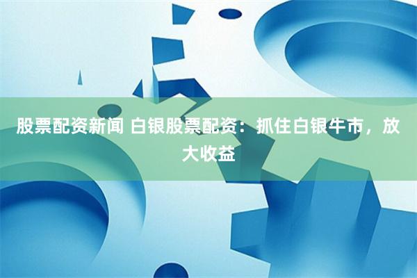 股票配资新闻 白银股票配资：抓住白银牛市，放大收益