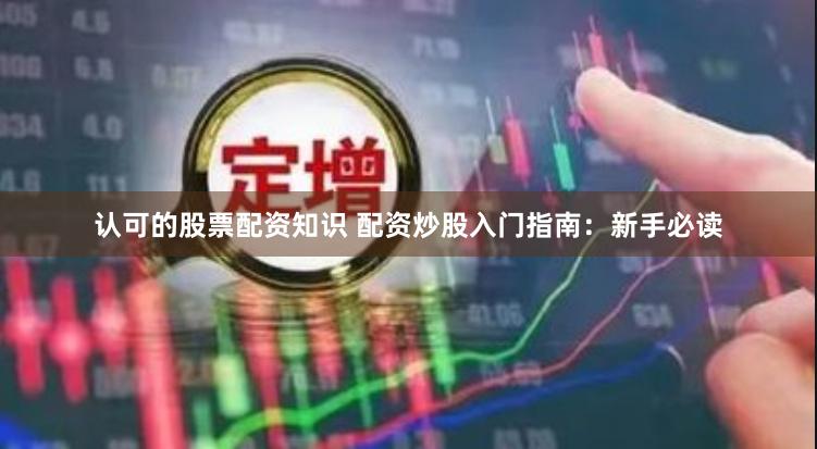 认可的股票配资知识 配资炒股入门指南：新手必读