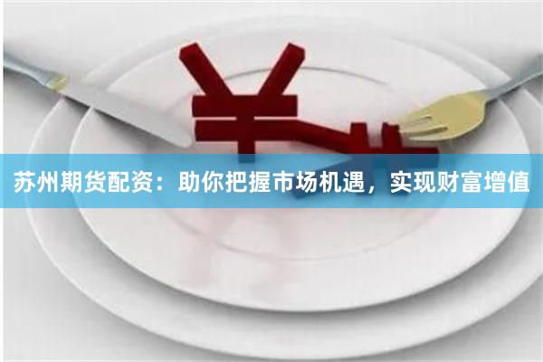 苏州期货配资：助你把握市场机遇，实现财富增值
