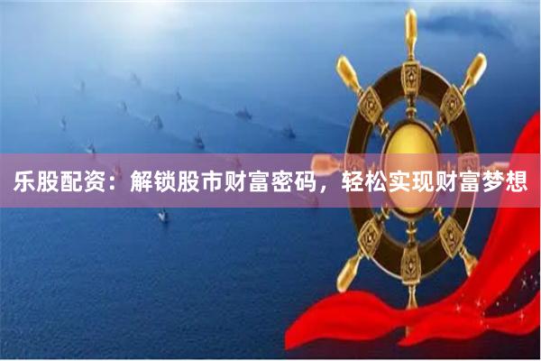 乐股配资：解锁股市财富密码，轻松实现财富梦想