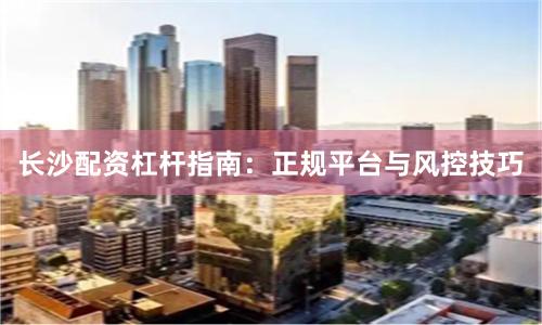 长沙配资杠杆指南：正规平台与风控技巧