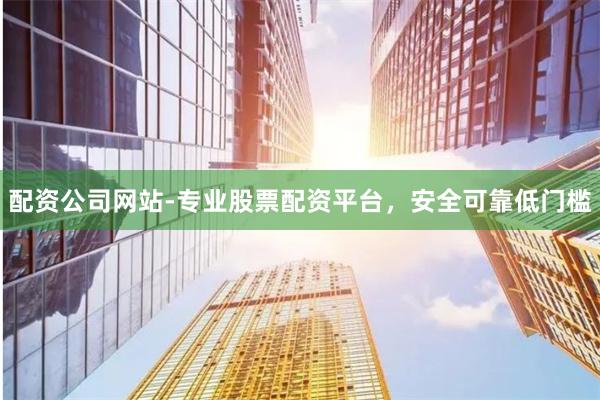 配资公司网站-专业股票配资平台，安全可靠低门槛